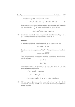 Luis Zegarra. Secci´on 9 219
La circunferencia pedida pertenece a la familia
x2
+ y2
− 25 + λ(x2
+ y2
− 2x + 6y − 39) = 0 (1)
el centro C(1, −3) de la circunferencia dada debe satisfacer a (1) luego de
aqui se obtiene λ = −
15
41
de donde remplazando en (1) se obtiene
26x2
+ 26y2
+ 30x − 40y − 440 = 0
18. Encontrar la ecuaci´on de la recta tangente a la circunferencia x2 +y2 +6x−
2y − 6 = 0 tal que forme un ´angulo de 45◦ con el eje X.
Soluci´on.
La familia de rectas que forman un ´angulo de 45◦ con el eje x, son
y = x + k, m = 1
Recordemos que las tangentes a x2 + y2 = r2 de pendiente m, estan dadas
por
y = mx ± r 1 + m2
Como la circunferencia dada no esta centrada, hacemos una traslaci´on par-
alela, es decir sea
x = x − 3
y = y + 1
nuevo origen el punto (−3, 1), as´ı en (x+3)2+(y−1)2 = 16 =⇒ x
2
+y
2
= 16
entonces las tangentes resultan
y = x ± 4
√
2 de donde
y − 1 = x + 3 ± 4
√
2 as´ı
t1 : x − y = 4(
√
2 − 1) y t2 : x − y = −4(
√
2 + 1)
19. Si O es el origen y Q se mueve sobre la circunferencia x2 + y2 − 4x + 3 = 0.
Encuentre la ecuaci´on del L.G. de P, el punto de trisecci´on de OQ m´as
cercano al origen.
 