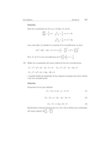 Luis Zegarra. Secci´on 9 220
Soluci´on.
Sean las coordenadas de P(x, y) y de Q(α, β), as´ı de:
OP
PQ
=
1
2
=⇒
x
α − x
=
1
2
=⇒ α = 3x
y
β − y
=
1
2
=⇒ β = 3y
seno como Q(α, β) satisface la ecuaci´on de la circunferencia, se tiene
9x2
+ 9y2
− 12x + 3 = 0 =⇒ x −
2
3
2
+ y2
=
1
3
2
El L. G. de P es otra circunferencia de C
2
3
, 0 y r =
1
3
.
20. Hallar las coordenadas del centro radical de las tres circunferencias
C1 : x2 + y2 + 2x − 4y − 6 = 0; C2 : x2 + y2 − 4x − 2y = 0
C3 : x2 + y2 + 2x + 12y − 36 = 0
y tambi´en hallar las longitudes de las tangentes trazadas del centro radical
a las tres circunferencias.
Soluci´on.
Ecuaciones de los ejes radicales
C1 − C2 =⇒ 3x − y − 3 = 0 (1)
C2 − C3 =⇒ −3x − 7y − 18 = 0 (2)
C3 − C1 =⇒ 8y + 21 = 0 (3)
Resolviendo el sistema formado por (1), (2) y (3) se obtiene las coordenadas
del centro radical: R
1
8
, −
21
8
 