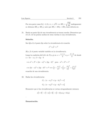 Luis Zegarra. Secci´on 9 221
Por otra parte como O1(−1, 2) y r1 =
√
11 =⇒ RT1 =
746
64
an´alogamente
se obtienen RT2 y RT3 y note que RT1 = RT2 = RT3 como deber´ıa ser.
21. Desde un punto ﬁjo de una circunferencia se trazan cuerdas. Demostrar que
el L.G. de los puntos medios de estas cuerdas es una circunferencia.
Soluci´on.
Sea Q(a, b) el punto ﬁjo sobre la circunferencia de ecuaci´on
x2
+ y2
= r2
R(α, β) el punto variable tambi´en en la circunferencia.
Luego la condici´on del L.G. de P(x, y) es: x =
α + a
2
e y =
β + b
2
de donde
α = 2x − a y β = 2y − b
=⇒ α2 + β2 = (2x − a)2 + (2y − b)2 pero α2 + β2 = r2
=⇒ (2x − a)2 + (2y − b)2 = r2 ⇐⇒ x −
a
2
2
+ y −
b
2
2
=
r
2
2
ecuaci´on de una circunferencia.
22. Dadas las circunferencias
C1 : (x − a1)2 + (y − b1)2 = r2
1
C2 : (x − a2)2 + (y − b2)2 = r2
2
Demuestre que si las circunferencias se cortan ortogonalmente entonces
a2
1 + b2
1 − r2
1 + a2
2 + b2
2 − r2
2 = 2(a1a2 + b1b2)
.
Demostraci´on.
 