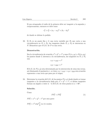 Luis Zegarra. Secci´on 9 222
Si son ortogonales el radio de la primera debe ser tangente a la segunda y
rec´ıprocamente, entonces se debe tener
r2
1 + r2
2 = (a1 − a2)2
+ (b1 − b2)2
de donde se obtiene lo pedido.
23. Si P0 es un punto ﬁjo y L una recta variable por P0 que corta a una
circunferencia en P1 y P2, las tangentes desde P1 y P2 se intersecan en
P. Demostrar que el L.G. de P es una recta.
Demostraci´on.
Sea la circunferencia de ecuaci´on x2 +y2 = r2 y sean P1(x1, y1) y P2(x2, y2)
los puntos donde L interseca a la circunferencia, las tangentes en P1 y P2
son:
x1x + y1y = r2
x2x + y2y = r2
El L.G. de P(x, y) esta determinado por la intersecci´on de estas dos rectas,
as´ı eliminando el par´ametro r, se tiene x1x + y1y = x2x + y2y esta ecuaci´on
representa a una recta que pasa por el origen.
24. Determine la ecuaci´on del L.G. de los puntos P(x, y) desde donde se trazan
tangentes a la circunferencia dada por x2 + y2 = r2, si dichas tangentes
forman un ´angulo α entre si b) El L.G. de estos puntos si α = 90◦.
Soluci´on.
Como
PP2
1 = PP2
2 (1)
PP2
1 = x2 + y2 − r2 por otra parte
PP2
2 = r2 cotg2 α
2
en (1) resulta
 