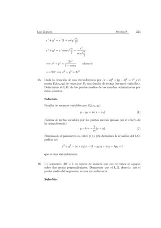 Luis Zegarra. Secci´on 9 223
x2 + y2 = r2(1 + cotg2 α
2
)
x2 + y2 = r2 cosec2 α
2
=
r2
sen2
α
2
=⇒ x2 + y2 =
2r2
1 − cosα
ahora si
α = 90◦ =⇒ x2 + y2 = 2r2
25. Dada la ecuaci´on de una circunferencia por (x − a)2 + (y − b)2 = r2 y el
punto P0(x0, y0) se traza por P0 una familia de rectas (secantes variables).
Determinar el L.G. de los puntos medios de las cuerdas determinadas por
estos secantes.
Soluci´on.
Familia de secantes variables por P0(x0, y0),
y − y0 = m(x − x0) (1)
Familia de rectas variables por los puntos medios (pasan por el centro de
la circunferencia)
y − b = −
1
m
(x − a) (2)
Eliminando el par´ametro m, entre (1) y (2) obtenemos la ecuaci´on del L.G.
pedido as´ı:
x2
+ y2
− (a + x0)x − (b − y0)y + ax0 + by0 = 0
que es una circunferencia.
26. Un segmento AB = l, se mueve de manera que sus extremos se apoyan
sobre dos rectas perpendiculares. Demuestre que el L.G. descrito por el
punto medio del segmento, es una circunferencia.
Soluci´on.
 