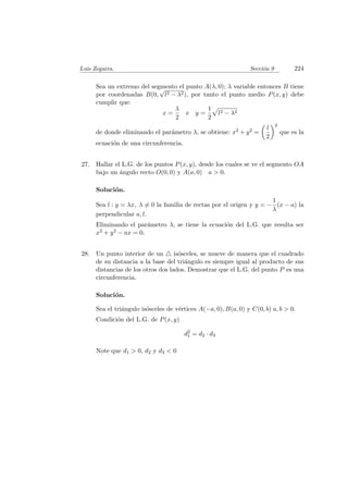 Luis Zegarra. Secci´on 9 224
Sea un extremo del segmento el punto A(λ, 0); λ variable entonces B tiene
por coordenadas B(0,
√
l2 − λ2), por tanto el punto medio P(x, y) debe
cumplir que:
x =
λ
2
e y =
1
2
l2 − λ2
de donde eliminando el par´ametro λ, se obtiene: x2 + y2 =
l
2
2
que es la
ecuaci´on de una circunferencia.
27. Hallar el L.G. de los puntos P(x, y), desde los cuales se ve el segmento OA
bajo un ´angulo recto O(0, 0) y A(a, 0) a > 0.
Soluci´on.
Sea l : y = λx, λ = 0 la familia de rectas por el origen y y = −
1
λ
(x − a) la
perpendicular a, l.
Eliminando el par´ametro λ, se tiene la ecuaci´on del L.G. que resulta ser
x2 + y2 − ax = 0.
28. Un punto interior de un is´osceles, se mueve de manera que el cuadrado
de su distancia a la base del tri´angulo es siempre igual al producto de sus
distancias de los otros dos lados. Demostrar que el L.G. del punto P es una
circunferencia.
Soluci´on.
Sea el tri´angulo is´osceles de v´ertices A(−a, 0), B(a, 0) y C(0, b) a, b > 0.
Condici´on del L.G. de P(x, y)
d2
1 = d2 · d3
Note que d1 > 0, d2 y d3 < 0
 