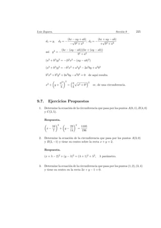 Luis Zegarra. Secci´on 9 225
d1 = y, d2 = −
(bx − ay + ab)
−
√
b2 + a2
; d3 = −
(bx + ay − ab)
+
√
b2 + a2
as´ı y2 = −
(bx − (ay − ab))(bx + (ay − ab))
b2 + a2
(a2 + b2)y2 = −(b2x2 − (ay − ab)2)
(a2 + b2)y2 = −b2x2 + a2y2 − 2a2by + a2b2
b2x2 + b2y2 + 2a2by − a2b2 = 0 de aqu´ı resulta
x2 + y +
a2
b
2
=
a
b
a2 + b2
2
ec. de una circunferencia.
9.7. Ejercicios Propuestos
1. Determine la ecuaci´on de la circunferencia que pasa por los puntos A(0, 1), B(4, 0)
y C(2, 5).
Respuesta.
x −
16
7
2
+ y −
23
14
2
=
1105
196
2. Determine la ecuaci´on de la circunferencia que pasa por los puntos A(3, 0)
y B(2, −1) y tiene su centro sobre la recta x + y = 2.
Respuesta.
(x + λ − 2)2 + (y − λ)2 = (λ + 1)2 + λ2, λ par´ametro.
3. Determine la ecuaci´on de la circunferencia que pasa por los puntos (1, 2), (3, 4)
y tiene su centro en la recta 2x + y − 1 = 0.
 