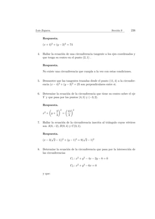Luis Zegarra. Secci´on 9 226
Respuesta.
(x + 4)2 + (y − 3)2 = 74
4. Hallar la ecuaci´on de una circunferencia tangente a los ejes coordenados y
que tenga su centro en el punto (2, 1) .
Respuesta.
No existe una circunferencia que cumpla a la vez con estas condiciones.
5. Demuestre que las tangentes trazadas desde el punto (11, 4) a la circunfer-
encia (x − 4)2 + (y − 3)2 = 25 son perpendiculares entre si.
6. Determine la ecuaci´on de la circunferencia que tiene su centro sobre el eje
Y y que pasa por los puntos (4, 1) y (−3, 2).
Respuesta.
x2 + y +
2
3
2
=
13
3
2
7. Hallar la ecuaci´on de la circunferencia inscrita al tri´angulo cuyos v´ertices
son A(0, −2), B(0, 4) y C(3, 1).
Respuesta.
(x − 3(
√
2 − 1))2 + (y − 1)2 = 9(
√
2 − 1)2
8. Determine la ecuaci´on de la circunferencia que pasa por la intersecci´on de
las circunferencias
C1 : x2 + y2 − 4x − 2y − 8 = 0
C2 : x2 + y2 − 6x = 0
y que:
 