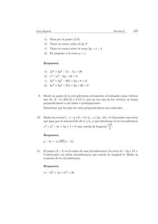 Luis Zegarra. Secci´on 9 227
a) Pasa por el punto (2, 6)
b) Tiene su centro sobre el eje Y
c) Tiene su centro sobre la recta 2y = x − 4
d) Es tangente a la recta y = x
Respuesta.
a) 2x2 + 2y2 − 5x − 7y = 28
b) x2 + y2 − 6y − 24 = 0
c) 3x2 + 3y2 − 20x + 2y + 8 = 0
d) 8x2 + 8y2 − 57x + 9y + 36 = 0
9. Desde un punto de la circunferencia circunscrita al tri´angulo cuyas v´ertices
son A(−3, −1), B(0, 2) y C(3, 1), que no sea uno de los v´ertices, se bajan
perpendiculares a sus lados o prolongaciones.
Demostrar que los pies de estas perpendiculares son colineales.
10. Dadas las rectas l1 : x−y+9 = 0 y l2 : x+2y−24 = 0. Encuentre una recta
que pasa por la intersecci´on de l1 y l2, y que determine en la circunferencia
x2 + y2 − 4x + 4y + 7 = 0 una cuerda de longitud
√
3
2
.
Respuesta.
y − 11 = ±
√
207(x − 2)
11. El punto (3, −1) es el centro de una circunferencia. La recta 2x − 5y + 18 =
0 intercepta con dicha circunferencia una cuerda de longitud 6. Hallar la
ecuaci´on de la circunferencia.
Respuesta.
(x − 3)2 + (y + 1)2 = 38
 