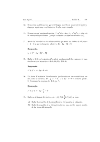 Luis Zegarra. Secci´on 9 228
12. Demostrar anal´ıticamente que el tri´angulo inscrito en una semicircunferen-
cia cuya hipotenusa es el di´ametro de ella, es rect´angulo.
13. Demostrar que las circunferencias x2+y2+2x−4y = 0 y x2+y2+4x+2y = 0
se cortan ortogonalmente. (aplique condici´on del ejercicio resuelto 22.)
14. Hallar la ecuaci´on de la circunferencia que tiene su centro en el punto
(−4, −1) y que es tangente a la recta 3x + 2y − 12 = 0.
Respuesta.
(x + 4)2 + (y + 1)2 = 52
15. Hallar el L.G. de los puntos P(x, y) de un plano desde los cuales se v´e bajo
´angulo recto el segmento AB si A(0, 1) y B(1, 1).
Respuesta.
x2 + y2 − x − 2y + 1 = 0
16. Un punto P se mueve de tal manera que la suma de los cuadrados de sus
distancias a las rectas 3x − y + 4 = 0; x + 3y − 7 = 0 es siempre igual a
2. Determine la ecuaci´on del L.G. de P.
Respuesta.
x2 + y2 + x − 5y +
9
2
= 0
17. Dado un tri´angulo de v´ertices A(−1, 0), B(2,
9
4
), C(5, 0) se pide:
a) Hallar la ecuaci´on de la circunferencia circunscrita al tri´angulo.
b) Hallar la ecuaci´on de la circunferencia que pasa por los puntos medios
de los lados del tri´angulo.
 