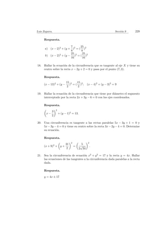 Luis Zegarra. Secci´on 9 229
Respuesta.
a) (x − 2)2 + (y +
7
8
)2
= (
25
8
)2
b) (x − 2)2 + (y −
25
16
)2
= (
25
16
)2
18. Hallar la ecuaci´on de la circunferencia que es tangente al eje X y tiene su
centro sobre la recta x − 2y + 2 = 0 y pasa por el punto (7, 3).
Respuesta.
(x − 13)2 + (y −
15
2
)2
= (
15
2
)2
; (x − 4)2
+ (y − 3)2
= 9
19. Hallar la ecuaci´on de la circunferencia que tiene por di´ametro el segmento
interceptado por la recta 2x + 3y − 6 = 0 con los ejes coordenados.
Respuesta.
x −
3
2
2
+ (y − 1)2 = 13.
20. Una circunferencia es tangente a las rectas paralelas 5x − 3y + 1 = 0 y
5x − 3y − 4 = 0 y tiene su centro sobre la recta 3x − 2y − 4 = 0. Determine
su ecuaci´on.
Respuesta.
(x + 9)2 + y +
31
2
2
=
5
2
√
34
2
.
21. Sea la circunferencia de ecuaci´on x2 + y2 = 17 y la recta y = 4x. Hallar
las ecuaciones de las tangentes a la circunferencia dada paralelas a la recta
dada.
Respuesta.
y = 4x ± 17
 