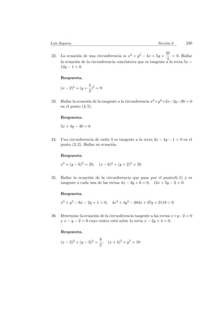 Luis Zegarra. Secci´on 9 230
22. La ecuaci´on de una circunferencia es x2 + y2 − 4x + 5y +
25
4
= 0. Hallar
la ecuaci´on de la circunferencia conc´entrica que es tangente a la recta 5x −
12y − 1 = 0.
Respuesta.
(x − 2)2 + (y +
5
2
)2
= 9
23. Hallar la ecuaci´on de la tangente a la circunferencia x2+y2+2x−2y−39 = 0
en el punto (4, 5).
Respuesta.
5x + 4y − 40 = 0
24. Una circunferencia de radio 5 es tangente a la recta 3x − 4y − 1 = 0 en el
punto (3, 2). Hallar su ecuaci´on.
Respuesta.
x2 + (y − 6)2 = 25; (x − 6)2 + (y + 2)2 = 25
25. Hallar la ecuaci´on de la circunferencia que pasa por el punto(6, 1) y es
tangente a cada una de las rectas 4x − 3y + 6 = 0, 12x + 5y − 2 = 0.
Respuesta.
x2 + y2 − 6x − 2y + 1 = 0; 4x2 + 4y2 − 384x + 37y + 2119 = 0
26. Determine la ecuaci´on de la circunferencia tangente a las rectas x+y−2 = 0
y x − y − 2 = 0 cuyo centro est´a sobre la recta x − 2y + 4 = 0.
Respuesta.
(x − 2)2 + (y − 3)2 =
9
2
; (x + 4)2
+ y2
= 18
 
