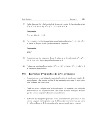 Luis Zegarra. Secci´on 9 231
27. Hallar la ecuaci´on y la longitud de la cuerda com´un de las circuferencias
x2 + y2 − 8y + 6 = 0 y x2 + y2 − 14x − 6y + 38 = 0.
Respuesta.
7x − y − 16 = 0; 2
√
2
28. Por el punto (−5, 4) se trazan tangentes a la circunferencia x2+y2−10x+7 =
0. Hallar el ´angulo agudo que forman estas tangentes.
Respuesta.
46◦24
29. Demostrar que las tangentes desde el origen a la circunferencia x2 + y2 −
14x + 2y + 25 = 0 son perpendiculares entre si.
30. Probar que las circunferencias (x−3)2 +(y−1)2 = 8 y (x−2)2 +(y+2)2 = 2
se cortan ortogonalmente.
9.8. Ejercicios Propuestos de nivel avanzado
1. Demostrar que en un tri´angulo cualquiera los pies de las alturas, los pies de
las medianas, y los puntos medios de los segmentos que unen el ortocentro
a los v´ertices, son conc´ıclicos.
2. Desde un punto cualquiera de la circunferencia circunscrita a un tri´angulo
dado se trazan las perpendiculares a los lados de dicho tri´angulo. Probar
que los pies de las perpendiculares son colineales.
3. Se trazan dos tangentes paralelas a una circunferencia, que cortan a una
tercera tangente en los puntos A y B. Demostrar que las rectas que unen
A y B con el centro de la circunferencia, son perpendiculares entre si.
 