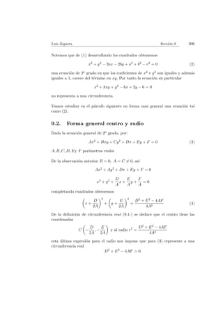 Luis Zegarra. Secci´on 9 206
Notemos que de (1) desarrollando los cuadrados obtenemos
x2
+ y2
− 2ax − 2by + a2
+ b2
− r2
= 0 (2)
una ecuaci´on de 2o grado en que los coeﬁcientes de x2 e y2 son iguales y adem´as
iguales a 1, carece del t´ermino en xy. Por tanto la ecuaci´on en particular
x2
+ 3xy + y2
− 6x + 2y − 6 = 0
no representa a una circunferencia.
Vamos estudiar en el p´arrafo siguiente en forma mas general una ecuaci´on tal
como (2).
9.2. Forma general centro y radio
Dada la ecuaci´on general de 2o grado, por:
Ax2
+ Bxy + Cy2
+ Dx + Ey + F = 0 (3)
A, B, C, D, Ey F par´ametros reales
De la observaci´on anterior B = 0, A = C = 0, as´ı
Ax2 + Ay2 + Dx + Ey + F = 0
x2 + y2 +
D
A
x +
E
A
y +
F
A
= 0
completando cuadrados obtenemos:
x +
D
2A
2
+ y +
E
2A
2
=
D2 + E2 − 4AF
4A2
(4)
De la deﬁnici´on de circunferencia real (9.1-) se deduce que el centro tiene las
coordenadas
C −
D
2A
, −
E
2A
y al radio r2
=
D2 + E2 − 4AF
4A2
esta ´ultima expresi´on para el radio nos impone que para (3) represente a una
circunferencia real
D2
+ E2
− 4AF > 0.
 