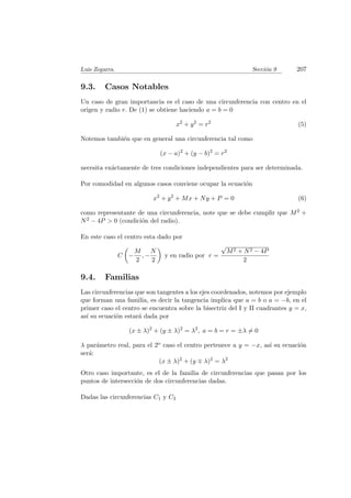 Luis Zegarra. Secci´on 9 207
9.3. Casos Notables
Un caso de gran importancia es el caso de una circunferencia con centro en el
origen y radio r. De (1) se obtiene haciendo a = b = 0
x2
+ y2
= r2
(5)
Notemos tambi´en que en general una circunferencia tal como
(x − a)2
+ (y − b)2
= r2
necesita ex´actamente de tres condiciones independientes para ser determinada.
Por comodidad en algunos casos conviene ocupar la ecuaci´on
x2
+ y2
+ Mx + Ny + P = 0 (6)
como representante de una circunferencia, note que se debe cumplir que M2 +
N2 − 4P > 0 (condici´on del radio).
En este caso el centro esta dado por
C −
M
2
, −
N
2
y en radio por r =
√
M2 + N2 − 4P
2
9.4. Familias
Las circunferencias que son tangentes a los ejes coordenados, notemos por ejemplo
que forman una familia, es decir la tangencia implica que a = b o a = −b, en el
primer caso el centro se encuentra sobre la bisectriz del I y II cuadrantes y = x,
as´ı su ecuaci´on estar´a dada por
(x ± λ)2
+ (y ± λ)2
= λ2
, a = b = r = ±λ = 0
λ par´ametro real, para el 2o caso el centro pertenece a y = −x, as´ı su ecuaci´on
ser´a:
(x ± λ)2
+ (y λ)2
= λ2
Otro caso importante, es el de la familia de circunferencias que pasan por los
puntos de intersecci´on de dos circunferencias dadas.
Dadas las circunferencias C1 y C2
 