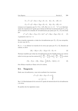 Luis Zegarra. Secci´on 9 208
C1 : x2 + y2 + M1x + N1y + P1 = 0, M1 + N1 − 4P1 > 0
C2 : x2 + y2 + M2x + N2y + P2 = 0, M2 + N2 − 4P2 > 0
estamos en el supuesto que C1 ∩ C2 = {P1, P2} ⇐⇒ > 0 ” ” es el discrimi-
nante de ecuaci´on de 2o grado que se forma al efectuar la intersecci´on de C1 y C2,
as´ı la ecuaci´on de la familia de circunferencias que pasan por P1 y P2 est´a dada
por
x2
+ y2
+ M1x + N1y + P1 + λ(x2
+ y2
+ M2x + N2y + P2) = 0 (7)
λ par´ametro real λ = −1.
Esta ecuaci´on representa a todas las circunferencias por P1 y P2 con excepci´on,
en este caso de C2.
Si λ = −1 se obtiene la ecuaci´on de la recta que pasa por P1 y P2, llamada eje
radical, es decir
(M1 − M2)x + (N1 − N2)y + P1 − P2 = 0 (8)
Notemos tambi´en que todas las circunferencias de ´esta familia tienen sus centros
sobre la recta que une los centros O1 −
M1
2
, −
N1
2
y O2 −
M2
2
, −
N2
2
, es decir
(N2 − N1)x − (M2 − M1)y −
1
2
(M1N2 − M2N1) = 0 (9)
´esta ´ultima ecuaci´on se llama recta de centros.
9.5. Tangencia
Dada una circunferencia y una recta mediante las ecuaciones
x2 + y2 + Mx + Ny + P = 0
y = mx + n



Sea el discriminante de la curva de 2o grado de intersecci´on de la circunferencia
y la recta.
Se pueden dar los siguientes casos:
 