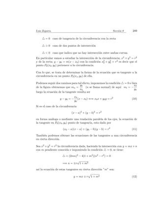 Luis Zegarra. Secci´on 9 209
= 0 caso de tangencia de la circunferencia con la recta
> 0 caso de dos puntos de intersecci´on
< 0 caso que indica que no hay intersecci´on entre ambas curvas.
En particular vamos a estudiar la intersecci´on de la circunferencia; x2 + y2 = r2
y de la recta; y − y0 = m(x − x0) con la condici´on x2
0 + y2
0 = r2 es decir que el
punto P0(x0, y0) pertenece a la circunferencia.
Con lo que, se trata de determinar la forma de la ecuaci´on que es tangente a la
circunferencia en un punto P0(xo, y0) de ella.
Podemos seguir dos caminos para tal efecto, imponemos la condici´on = 0 o bien
de la ﬁgura obtenemos que mn =
y0
x0
(n se llama normal) de aqu´ı mt = −
x0
y0
luego la ecuaci´on de la tangente resulta ser
y − y0 = −
x0
y0
(x − x0) ⇐⇒ x0x + y0y = r2
(10)
Si es el caso de la circunferencia
(x − a)2
+ (y − b)2
= r2
en forma an´aloga o mediante una traslaci´on paralela de los ejes, la ecuaci´on de
la tangente en P0(x0, y0) punto de tangencia, esta dada por
(x0 − a)(x − a) + (y0 − b)(y − b) = r2
(11)
Tambi´en podemos obtener las ecuaciones de las tangentes a una circunferencia
en cierta direcci´on.
Sea x2 + y2 = r2 la circunferencia dada, haciendo la intersecci´on con y = mx + n
con m pendiente conocida e imponiendo la condici´on = 0, se tiene:
= (2mn)2 − 4(1 + m2)(n2 − r2) = 0
=⇒ n = ±r
√
1 + m2
as´ı la ecuaci´on de estas tangentes en cierta direcci´on ”m” son:
y = mx ± r 1 + m2 (12)
 
