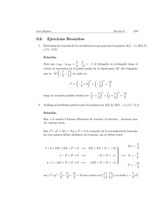 Luis Zegarra. Secci´on 9 210
9.6. Ejercicios Resueltos
1. Determine la ecuaci´on de la circunferencia que pasa por los puntos A(2, −1), B(0, 2)
y C(−3, 0).
Soluci´on.
Note que mBC · mAB =
2
3
·
3
−2
= −1 el tri´angulo es rect´angulo luego el
centro se encuentra en el punto medio de la hipotenusa AC del tri´angulo,
que es M −
1
2
, −
1
2
su radio es:
r2
= −
1
2
+ 3
2
+ −
1
2
2
=
13
2
luego la ecuaci´on pedida resulta ser: x +
1
2
2
+ y +
1
2
2
=
13
2
2. An´alogo al problema anterior pero los puntos son A(2, 3), B(0, −1) y C(−2, 1).
Soluci´on.
Hay a lo menos 3 formas diferentes de resolver el ejercicio , daremos una,
ud. intente otras.
Sea x2 + y2 + Mx + Ny + P = 0 la ecuaci´on de la circunferencia buscada,
los tres puntos deben satisfacer la ecuaci´on, as´ı se deben tener:
4 + 9 + 2M + 3N + P = 0 =⇒ 2M + 3N + P = −13
1 − N + P = 0 =⇒ −N + P = −1
4 + 1 − 2M + N + P = 0 =⇒ −2M + N + P = −5



=⇒
M = −
2
3
N = −
8
3
P = −
11
3
as´ı: x2 +y2 −
2
3
x−
8
3
y−
11
3
= 0 cuyo centro es C
1
3
,
4
3
y su radio r =
5
3
√
2
 