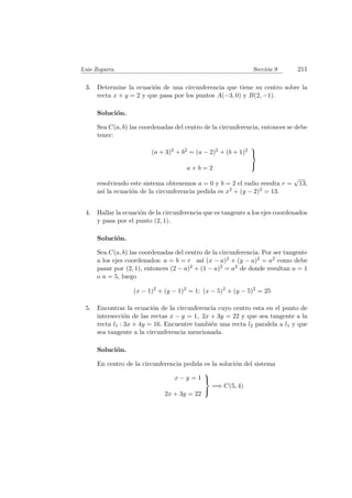 Luis Zegarra. Secci´on 9 211
3. Determine la ecuaci´on de una circunferencia que tiene su centro sobre la
recta x + y = 2 y que pasa por los puntos A(−3, 0) y B(2, −1).
Soluci´on.
Sea C(a, b) las coordenadas del centro de la circunferencia, entonces se debe
tener:
(a + 3)2 + b2 = (a − 2)2 + (b + 1)2
a + b = 2



resolviendo este sistema obtenemos a = 0 y b = 2 el radio resulta r =
√
13,
as´ı la ecuaci´on de la circunferencia pedida es x2 + (y − 2)2 = 13.
4. Hallar la ecuaci´on de la circunferencia que es tangente a los ejes coordenados
y pasa por el punto (2, 1).
Soluci´on.
Sea C(a, b) las coordenadas del centro de la circunferencia. Por ser tangente
a los ejes coordenados: a = b = r as´ı (x − a)2 + (y − a)2 = a2 como debe
pasar por (2, 1), entonces (2 − a)2 + (1 − a)2 = a2 de donde resultan a = 1
o a = 5, luego
(x − 1)2
+ (y − 1)2
= 1; (x − 5)2
+ (y − 5)2
= 25
5. Encontrar la ecuaci´on de la circunferencia cuyo centro esta en el punto de
intersecci´on de las rectas x − y = 1, 2x + 3y = 22 y que sea tangente a la
recta l1 : 3x + 4y = 16. Encuentre tambi´en una recta l2 paralela a l1 y que
sea tangente a la circunferencia mencionada.
Soluci´on.
En centro de la circunferencia pedida es la soluci´on del sistema
x − y = 1
2x + 3y = 22



=⇒ C(5, 4)
 