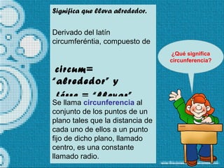 Significa que lleva alrededor.
Derivado del latín
circumferéntia, compuesto de
circum=
“alrededor” y
férre = “llevar”
¿Qué significa
circunferencia?
Se llama circunferencia al
conjunto de los puntos de un
plano tales que la distancia de
cada uno de ellos a un punto
fijo de dicho plano, llamado
centro, es una constante
llamado radio.
 