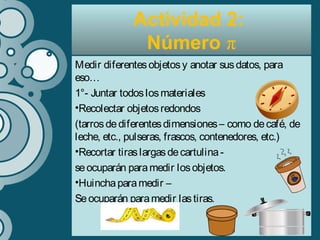 Medir diferentesobjetosy anotar susdatos, para
eso…
1°- Juntar todoslosmateriales
•Recolectar objetosredondos
(tarrosdediferentesdimensiones– como decafé, de
leche, etc., pulseras, frascos, contenedores, etc.)
•Recortar tiraslargasdecartulina-
seocuparán paramedir losobjetos.
•Huinchaparamedir –
Seocuparán paramedir lastiras.
Actividad 2:
Número π
 