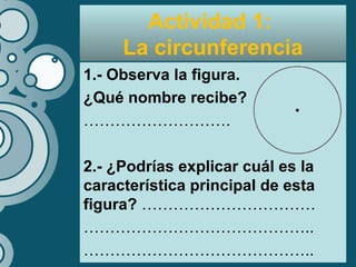 Actividad 1:
La circunferencia
1.- Observa la figura.
¿Qué nombre recibe?
……………………….
2.- ¿Podrías explicar cuál es la
característica principal de esta
figura? ……………………………
……………………………………..
……………………………………..
 