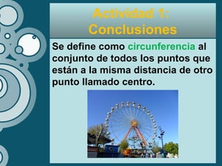 Actividad 1:
Conclusiones
Se define como circunferencia al
conjunto de todos los puntos que
están a la misma distancia de otro
punto llamado centro.
 