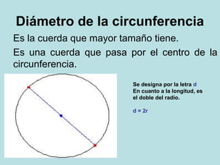 Diámetro de la circunferencia
Es la cuerda que mayor tamaño tiene.
Es una cuerda que pasa por el centro de la
circunferencia.
Se designa por la letra d
En cuanto a la longitud, es
el doble del radio.
d = 2r
 
