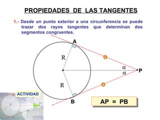 1.-  Desde un punto exterior a una circunferencia se puede trazar dos rayos tangentes que determinan dos segmentos congruentes.  PROPIEDADES  DE  LAS TANGENTES AP  =  PB ACTIVIDAD A B P R R   