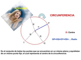 Es el conjunto de todos los puntos que se encuentran en un mismo plano y equidistan de un mismo punto fijo; el cual representa al centro de la circunferencia  P Q T S R R R O : Centro  OP=OQ=OT=OS=…:Radio CIRCUNFERENCIA Actividad 