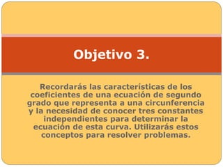 Objetivo 3. 
Recordarás las características de los 
coeficientes de una ecuación de segundo 
grado que representa a una circunferencia 
y la necesidad de conocer tres constantes 
independientes para determinar la 
ecuación de esta curva. Utilizarás estos 
conceptos para resolver problemas. 
 