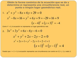 Obtén la forma canónica de la ecuación que se da y 
determina si representa una circunferencia real, un 
punto o ningún lugar geométrico real. 
1. 
8 6 29 0 2 2 x  y  x  y   
8 16 6 9 29 16 9 2 2 x  x   y  y      
 4  3 4 2 2 x   y    
Como r2 < 0, la ecuación no representa un lugar geométrico real. 
2. 
3 3 6 6 6 0 2 2 x  y  x  y   
2 2 2 0 2 2 x  y  x  y   
2 1 2 1 2 1 1 2 2 x  x   y  y     
 1  1 4 2 2 x   y   
Puesto que r = 2 > 0, la ecuación representa una circunferencia con centro en C(–1, 1) y radio 2. 
 