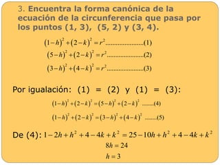 3. Encuentra la forma canónica de la 
ecuación de la circunferencia que pasa por 
los puntos (1, 3), (5, 2) y (3, 4). 
Por igualación: (1) = (2) y (1) = (3): 
De (4): 
    2 2 2 1 2 ......................(h  k  r 1) 
    2 2 2 5h  2k  r ......................(2) 
    2 2 2 3h  4k  r ......................(3) 
        2 2 2 2 
1h  2 k  5 h  2 k ........(4) 
        2 2 2 2 
1h  2 k  3 h  4 k ........(5) 
2 2 2 2 1 2h  h  4  4k  k  2510h  h  4  4k  k 
h 
8  
24 
h 
 
3 
 