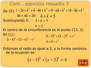 Cont….ejercicio resuelto 3 
De (5): 
2 2 2 2 1 2h  h  4  4k  k  9  6h  h 16 8k  k 
4h  4k  20 h  k  5 
Sustituyendo h: 
k 
3   
5 
k 
 
2 
El centro de la circunferencia es el punto C(3, 2) 
En (1): 
    2 2 2 1 h  2  k  r 
2 2 2 
 1 3   2 2 
 
    
2 
4 0 
r 
r 
  
Entonces el radio es igual a 2, y la forma canónica 
de la ecuación es: 
 3  2 4 2 2 x   y   
Índice 
 