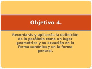 Objetivo 4. 
Recordarás y aplicarás la definición 
de la parábola como un lugar 
geométrico y su ecuación en la 
forma canónica y en la forma 
general. 
 