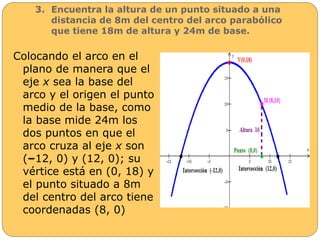 3. Encuentra la altura de un punto situado a una 
distancia de 8m del centro del arco parabólico 
que tiene 18m de altura y 24m de base. 
Colocando el arco en el 
plano de manera que el 
eje x sea la base del 
arco y el origen el punto 
medio de la base, como 
la base mide 24m los 
dos puntos en que el 
arco cruza al eje x son 
(–12, 0) y (12, 0); su 
vértice está en (0, 18) y 
el punto situado a 8m 
del centro del arco tiene 
coordenadas (8, 0) 
 