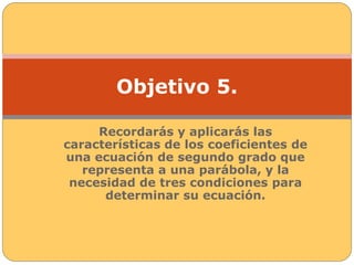 Objetivo 5. 
Recordarás y aplicarás las 
características de los coeficientes de 
una ecuación de segundo grado que 
representa a una parábola, y la 
necesidad de tres condiciones para 
determinar su ecuación. 
 