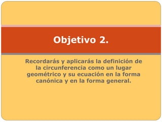 Objetivo 2. 
Recordarás y aplicarás la definición de 
la circunferencia como un lugar 
geométrico y su ecuación en la forma 
canónica y en la forma general. 
 