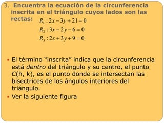 3. Encuentra la ecuación de la circunferencia 
inscrita en el triángulo cuyos lados son las 
rectas: 
R x y 
: 2  3  21  
0 
R x y 
: 3  2  6  
0 
R x y 
: 2 3 9 0 
1 
2 
3 
   
 El término “inscrita” indica que la circunferencia 
está dentro del triángulo y su centro, el punto 
C(h, k), es el punto donde se intersectan las 
bisectrices de los ángulos interiores del 
triángulo. 
 Ver la siguiente figura 
 