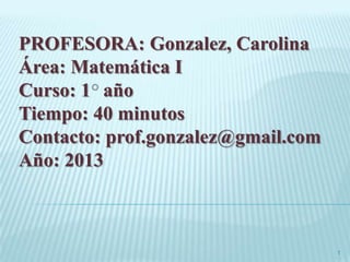 PROFESORA: Gonzalez, Carolina
Área: Matemática I
Curso: 1 año
Tiempo: 40 minutos
Contacto: prof.gonzalez@gmail.com
Año: 2013
1
 