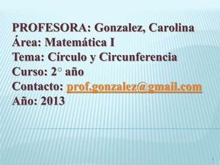 PROFESORA: Gonzalez, Carolina
Área: Matemática I
Tema: Círculo y Circunferencia
Curso: 2 año
Contacto: prof.gonzalez@gmail.com
Año: 2013
1
 
