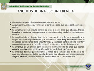 ANGULOS DE UNA CIRCUNFERENCIA
 Un ángulo, respecto de una circunferencia, pueden ser:
 Ángulo central, si tiene su vértice en el centro de esta. Sus lados contienen a dos
radios.
 La amplitud de un ángulo central es igual a la del arco que abarca. Ángulo
inscrito, si su vértice es un punto de la circunferencia y sus lados contienen dos
cuerdas.
 La amplitud de un ángulo inscrito en una semi circunferencia equivale a la
mayor parte del ángulo exterior que limita dicha base. Ángulo semi-inscrito, si
su vértice es un punto de la circunferencia y sus lados contienen una cuerda y
una recta tangente a la circunferencia. El vértice es el punto de tangencia.
 La amplitud de un ángulo semi-inscrito es la mitad de la del arco que abarca.
Ángulo interior, si su vértice está en el interior de la circunferencia.
 La amplitud de un ángulo interior es la mitad de la suma de dos medidas: la del
arco que abarcan sus lados más la del arco que abarcan sus prolongaciones.
Ángulo exterior, si tiene su vértice en el exterior de la circunferencia
 
