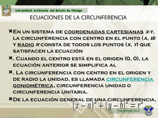 ECUACIONES DE LA CIRCUNFERENCIA
En un sistema de coordenadas cartesianas x-y,
la circunferencia con centro en el punto (a, b)
y radio r consta de todos los puntos (x, y) que
satisfacen la ecuación
. Cuando el centro está en el origen (0, 0), la
ecuación anterior se simplifica al
. La circunferencia con centro en el origen y
de radio la unidad, es llamada circunferencia
goniométrica, circunferencia unidad o
circunferencia unitaria.
De la ecuación general de una circunferencia,
 