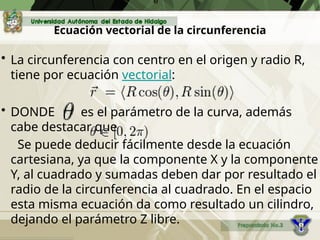 Ecuación vectorial de la circunferencia
• La circunferencia con centro en el origen y radio R,
tiene por ecuación vectorial:
• DONDE es el parámetro de la curva, además
cabe destacar que
Se puede deducir fácilmente desde la ecuación
cartesiana, ya que la componente X y la componente
Y, al cuadrado y sumadas deben dar por resultado el
radio de la circunferencia al cuadrado. En el espacio
esta misma ecuación da como resultado un cilindro,
dejando el parámetro Z libre.
e
 