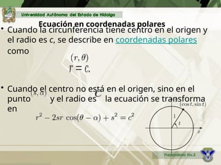 Ecuación en coordenadas polares
• Cuando la circunferencia tiene centro en el origen y
el radio es c, se describe en coordenadas polares
como
• Cuando el centro no está en el origen, sino en el
punto y el radio es la ecuación se transforma
en
:
 