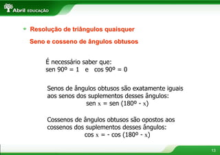 Resolução de triângulos quaisquer
Seno e cosseno de ângulos obtusos


    É necessário saber que:
    sen 90º = 1 e cos 90º = 0


     Senos de ângulos obtusos são exatamente iguais
     aos senos dos suplementos desses ângulos:
                  sen x = sen (180º - x)

     Cossenos de ângulos obtusos são opostos aos
     cossenos dos suplementos desses ângulos:
                 cos x = - cos (180º - x)

                                                      13
 