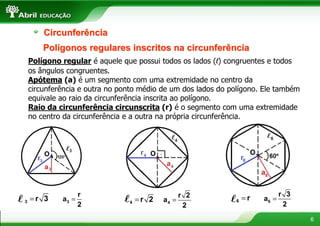 Circunferência
      Polígonos regulares inscritos na circunferência
  Polígono regular é aquele que possui todos os lados (l) congruentes e todos
  os ângulos congruentes.
  Apótema (a) é um segmento com uma extremidade no centro da
  circunferência e outra no ponto médio de um dos lados do polígono. Ele também
  equivale ao raio da circunferência inscrita ao polígono.
  Raio da circunferência circunscrita (r) é o segmento com uma extremidade
  no centro da circunferência e a outra na própria circunferência.




                  r                                r 2                     r 3
l 3 =r 3   a3 =              l   4   =r 2   a4 =           l 6 =r   a6 =
                  2                                 2                       2

                                                                                  6
 