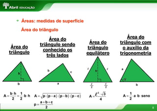 Áreas: medidas de superfície
         Área do triângulo

                           Área do                                         Área do
                      triângulo sendo                      Área do     triângulo com
   Área do                                                triângulo     o auxílio da
                        conhecido os
  triângulo                                               equilátero   trigonometria
                          três lados




   b ⋅h 1                                                     l2⋅ 3          1
A=     = ⋅b ⋅h   A = p ⋅ (p − a ) ⋅ (p − b ) ⋅ (p − c )    A=           A=     ⋅ a ⋅ b ⋅ senα
    2   2                                                       4            2
                      a +b +c
                 p=
                         2                                                                      8
 