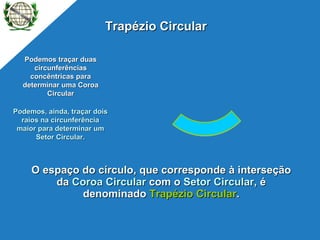 O espaço do círculo, que corresponde à interseção da  Coroa Circular  com o  Setor Circular , é denominado  Trapézio Circular . Podemos traçar duas circunferências concêntricas para determinar uma Coroa Circular Podemos, ainda, traçar dois raios na circunferência maior para determinar um Setor Circular. Trapézio Circular P 