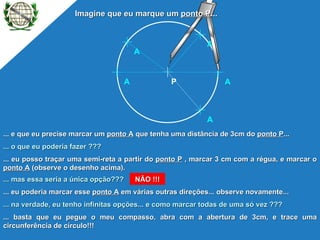 ... e que eu precise marcar um  ponto A  que tenha uma distância de 3cm do  ponto P ... ... o que eu poderia fazer ??? ... eu posso traçar uma semi-reta a partir do  ponto P  , marcar 3 cm com a régua, e marcar o  ponto A  (observe o desenho acima). ... na verdade, eu tenho infinitas opções... e como marcar todas de uma só vez ??? ... mas essa seria a única opção??? NÃO !!! ... eu poderia marcar esse  ponto A  em várias outras direções... observe novamente... ... basta que eu pegue o meu compasso, abra com a abertura de 3cm, e trace uma circunferência de círculo!!! Imagine que eu marque um  ponto P ... P A A A A A 