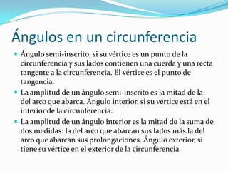 Ángulos en un circunferencia
 Ángulo semi-inscrito, si su vértice es un punto de la
  circunferencia y sus lados contienen una cuerda y una recta
  tangente a la circunferencia. El vértice es el punto de
  tangencia.
 La amplitud de un ángulo semi-inscrito es la mitad de la
  del arco que abarca. Ángulo interior, si su vértice está en el
  interior de la circunferencia.
 La amplitud de un ángulo interior es la mitad de la suma de
  dos medidas: la del arco que abarcan sus lados más la del
  arco que abarcan sus prolongaciones. Ángulo exterior, si
  tiene su vértice en el exterior de la circunferencia
 