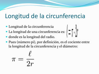 Longitud de la circunferencia
 Longitud de la circunferencia
 La longitud de una circunferencia es:
 donde es la longitud del radio.
 Pues (número pi), por definición, es el cociente entre
 la longitud de la circunferencia y el diámetro:
 