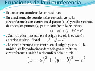 Ecuaciones de la circunferencia
 Ecuación en coordenadas cartesianas
 En un sistema de coordenadas cartesianas-y, la
  circunferencia con centro en el punto (a, b) y radio r consta
  de todos los puntos (x, y) que satisfacen la ecuación

 . Cuando el centro está en el origen (0, 0), la ecuación
  anterior se simplifica al
 . La circunferencia con centro en el origen y de radio la
  unidad, es llamada circunferencia gonio métrica
  circunferencia unidad o circunferencia unitria.
 