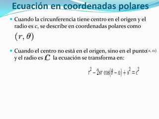 Ecuación en coordenadas polares
 Cuando la circunferencia tiene centro en el origen y el
 radio es c, se describe en coordenadas polares como



 Cuando el centro no está en el origen, sino en el punto
 y el radio es ,   la ecuación se transforma en:
 